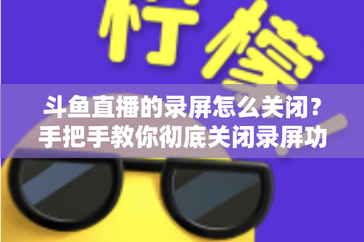 斗鱼直播的录屏怎么关闭？手把手教你彻底关闭录屏功能，轻松解决直播困扰