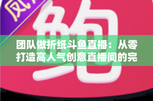 团队做折纸斗鱼直播:从零打造高人气创意直播间的完整运营指南 团队做折纸斗鱼直播:从零打造高人气创意直播间的完整运营指南