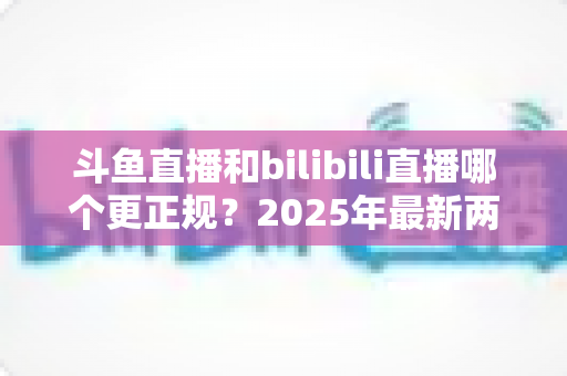 斗鱼直播和bilibili直播哪个更正规？2025年最新两大直播平台规范度深度对比全解析