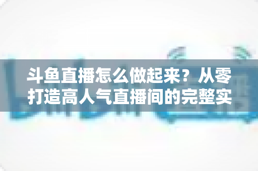 斗鱼直播怎么做起来?从零打造高人气直播间的完整实战指南 斗鱼直播怎么做起来?从零打造高人气直播间的完整实战指南