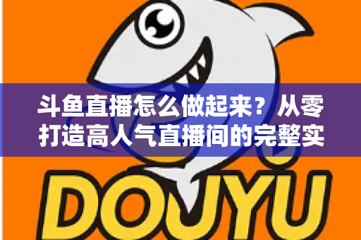 斗鱼直播怎么做起来？从零打造高人气直播间的完整实战指南
