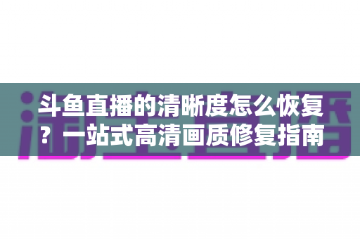 斗鱼直播的清晰度怎么恢复？一站式高清画质修复指南，让你告别模糊卡顿