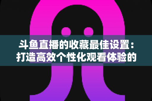 斗鱼直播的收藏最佳设置:打造高效个性化观看体验的终极指南 斗鱼直播的收藏最佳设置:打造高效个性化观看体验的终极指南