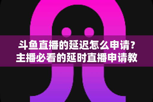 斗鱼直播的延迟怎么申请？主播必看的延时直播申请教程与常见问题全解析