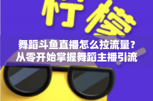 舞蹈斗鱼直播怎么拉流量?从零开始掌握舞蹈主播引流涨粉的全方位实战指南 舞蹈斗鱼直播怎么拉流量?从零开始掌握舞蹈主播引流涨粉的全方位实战指南