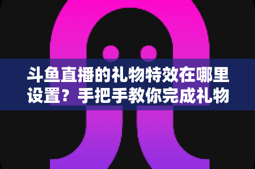 斗鱼直播的礼物特效在哪里设置?手把手教你完成礼物特效配置与优化全攻略 斗鱼直播的礼物特效在哪里设置?手把手教你完成礼物特效配置与优化全攻略