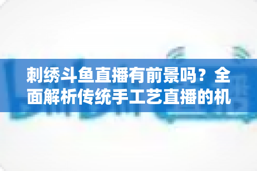 刺绣斗鱼直播有前景吗？全面解析传统手工艺直播的机遇、挑战与破局之道