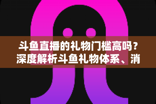 斗鱼直播的礼物门槛高吗？深度解析斗鱼礼物体系、消费成本与省钱攻略