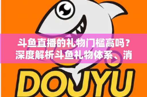 斗鱼直播的礼物门槛高吗？深度解析斗鱼礼物体系、消费成本与省钱攻略