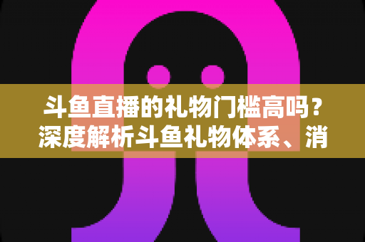 斗鱼直播的礼物门槛高吗？深度解析斗鱼礼物体系、消费成本与省钱攻略