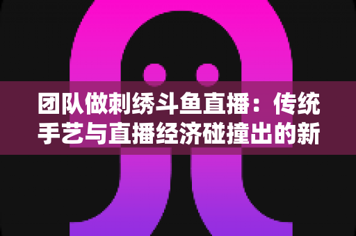 团队做刺绣斗鱼直播:传统手艺与直播经济碰撞出的新蓝海 团队做刺绣斗鱼直播:传统手艺与直播经济碰撞出的新蓝海