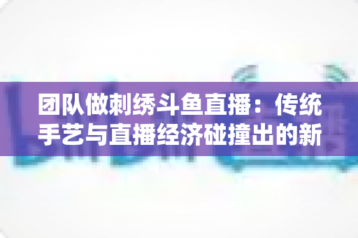 团队做刺绣斗鱼直播：传统手艺与直播经济碰撞出的新蓝海