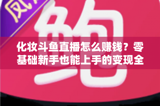 化妆斗鱼直播怎么赚钱?零基础新手也能上手的变现全攻略 化妆斗鱼直播怎么赚钱?零基础新手也能上手的变现全攻略