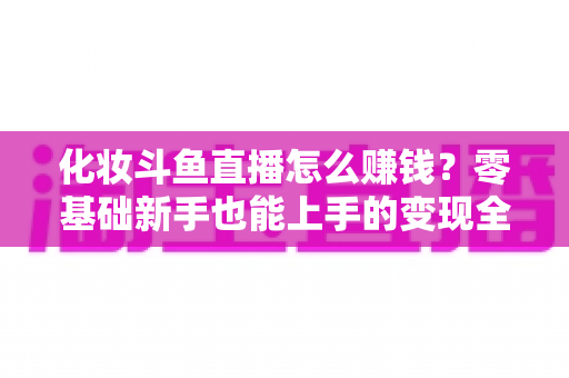 化妆斗鱼直播怎么赚钱?零基础新手也能上手的变现全攻略 化妆斗鱼直播怎么赚钱?零基础新手也能上手的变现全攻略