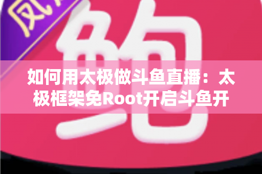 如何用太极做斗鱼直播:太极框架免Root开启斗鱼开播的完整教程与实用技巧 如何用太极做斗鱼直播:太极框架免Root开启斗鱼开播的完整教程与实用技巧