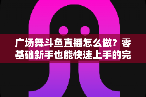 广场舞斗鱼直播怎么做？零基础新手也能快速上手的完整教程与实战技巧全解析