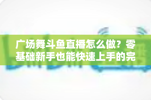 广场舞斗鱼直播怎么做？零基础新手也能快速上手的完整教程与实战技巧全解析