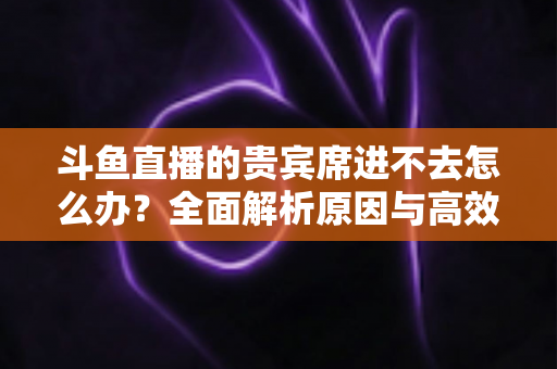 斗鱼直播的贵宾席进不去怎么办?全面解析原因与高效解决方案指南 斗鱼直播的贵宾席进不去怎么办?全面解析原因与高效解决方案指南