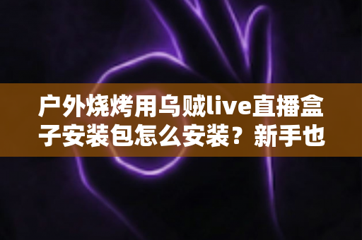 户外烧烤用乌贼live直播盒子安装包怎么安装?新手也能轻松上手的完整安装教程与直播实用攻略 户外烧烤用乌贼live直播盒子安装包怎么安装?新手也能轻松上手的完整安装教程与直播实用攻略