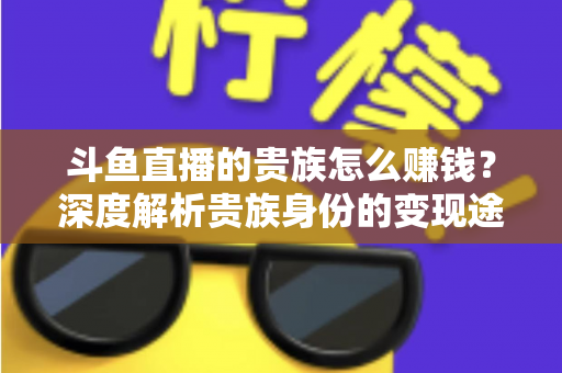 斗鱼直播的贵族怎么赚钱?深度解析贵族身份的变现途径与收益逻辑 斗鱼直播的贵族怎么赚钱?深度解析贵族身份的变现途径与收益逻辑