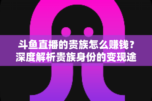 斗鱼直播的贵族怎么赚钱？深度解析贵族身份的变现途径与收益逻辑