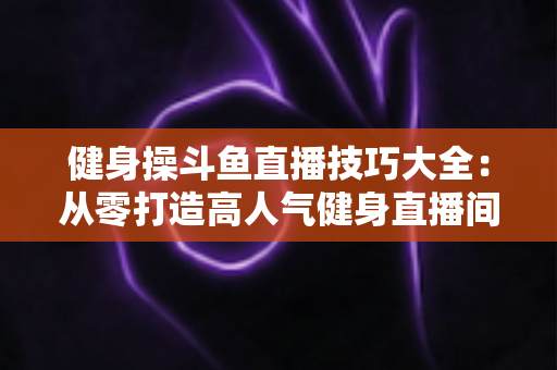 健身操斗鱼直播技巧大全：从零打造高人气健身直播间的实战攻略
