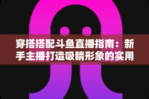 穿搭搭配斗鱼直播指南：新手主播打造吸睛形象的实用全攻略
