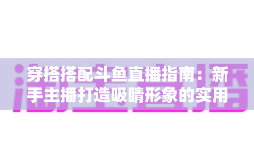 穿搭搭配斗鱼直播指南：新手主播打造吸睛形象的实用全攻略