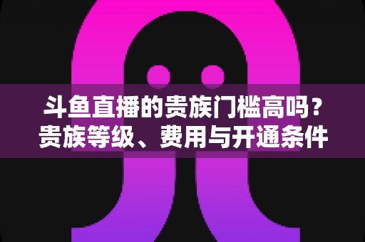 斗鱼直播的贵族门槛高吗?贵族等级、费用与开通条件全解析 斗鱼直播的贵族门槛高吗?贵族等级、费用与开通条件全解析