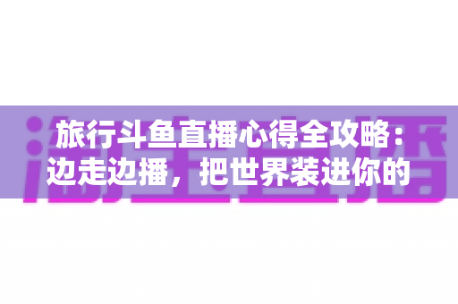 旅行斗鱼直播心得全攻略:边走边播,把世界装进你的直播间 旅行斗鱼直播心得全攻略:边走边播,把世界装进你的直播间