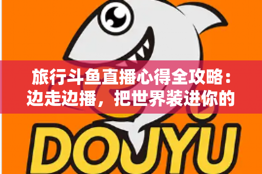 旅行斗鱼直播心得全攻略:边走边播,把世界装进你的直播间 旅行斗鱼直播心得全攻略:边走边播,把世界装进你的直播间
