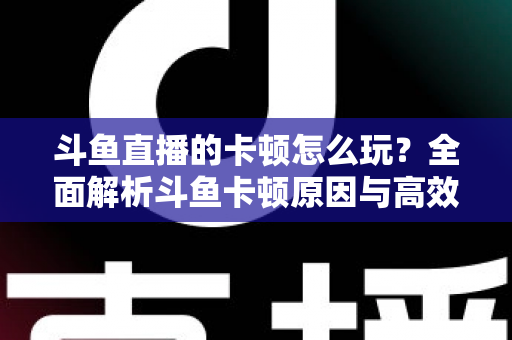 斗鱼直播的卡顿怎么玩?全面解析斗鱼卡顿原因与高效解决方案的实战指南 斗鱼直播的卡顿怎么玩?全面解析斗鱼卡顿原因与高效解决方案的实战指南