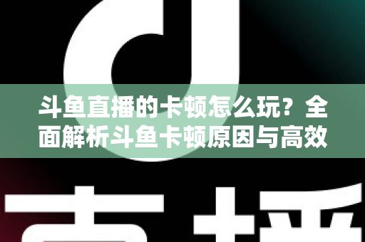 斗鱼直播的卡顿怎么玩？全面解析斗鱼卡顿原因与高效解决方案的实战指南