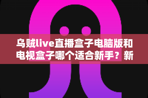 乌贼live直播盒子电脑版和电视盒子哪个适合新手?新手入门选购与使用全攻略 乌贼live直播盒子电脑版和电视盒子哪个适合新手?新手入门选购与使用全攻略