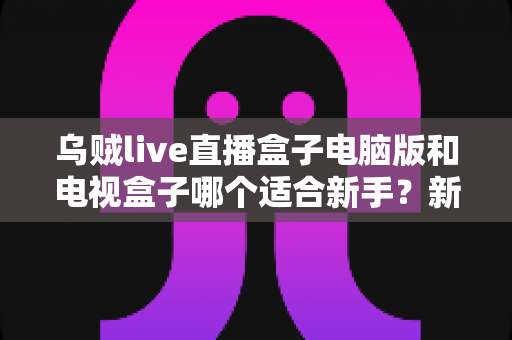 乌贼live直播盒子电脑版和电视盒子哪个适合新手?新手入门选购与使用全攻略 乌贼live直播盒子电脑版和电视盒子哪个适合新手?新手入门选购与使用全攻略