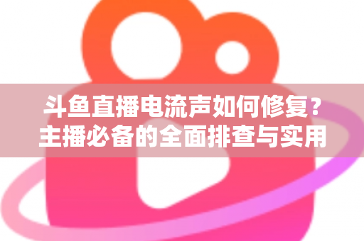 斗鱼直播电流声如何修复？主播必备的全面排查与实用解决指南