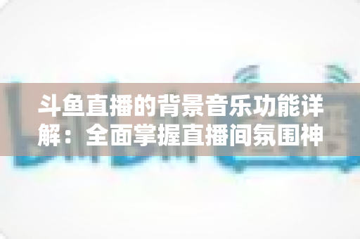 斗鱼直播的背景音乐功能详解：全面掌握直播间氛围神器，让人气与互动双提升的实用指南