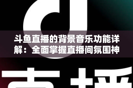斗鱼直播的背景音乐功能详解：全面掌握直播间氛围神器，让人气与互动双提升的实用指南