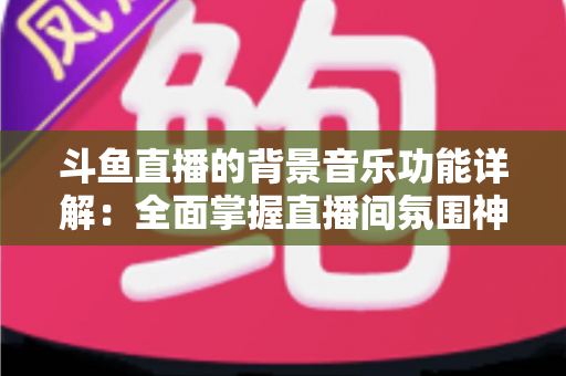 斗鱼直播的背景音乐功能详解：全面掌握直播间氛围神器，让人气与互动双提升的实用指南