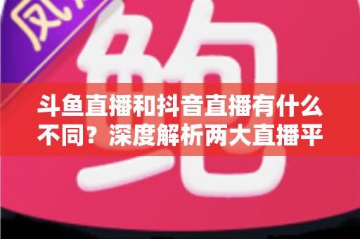 斗鱼直播和抖音直播有什么不同？深度解析两大直播平台的定位、玩法与变现差异