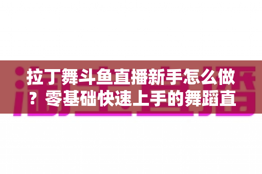 拉丁舞斗鱼直播新手怎么做?零基础快速上手的舞蹈直播运营全攻略 拉丁舞斗鱼直播新手怎么做?零基础快速上手的舞蹈直播运营全攻略