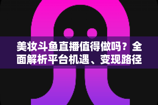 美妆斗鱼直播值得做吗?全面解析平台机遇、变现路径与运营策略,帮你做出明智选择 美妆斗鱼直播值得做吗?全面解析平台机遇、变现路径与运营策略,帮你做出明智选择