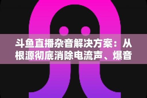 斗鱼直播杂音解决方案:从根源彻底消除电流声、爆音与底噪的完整指南 斗鱼直播杂音解决方案:从根源彻底消除电流声、爆音与底噪的完整指南