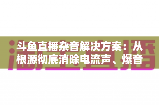 斗鱼直播杂音解决方案：从根源彻底消除电流声、爆音与底噪的完整指南
