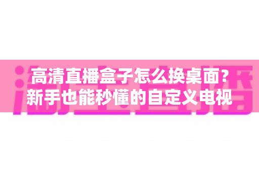 高清直播盒子怎么换桌面？新手也能秒懂的自定义电视桌面全攻略