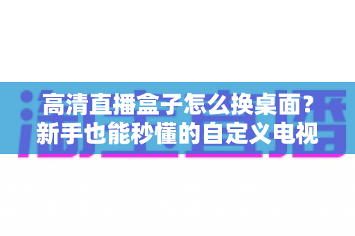 高清直播盒子怎么换桌面？新手也能秒懂的自定义电视桌面全攻略