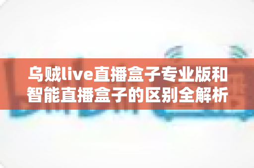 乌贼live直播盒子专业版和智能直播盒子的区别全解析：从硬件到体验，一文帮你选对直播设备