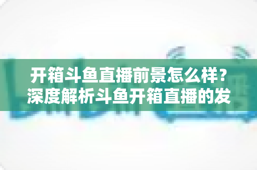 开箱斗鱼直播前景怎么样？深度解析斗鱼开箱直播的发展潜力、变现路径与入行指南