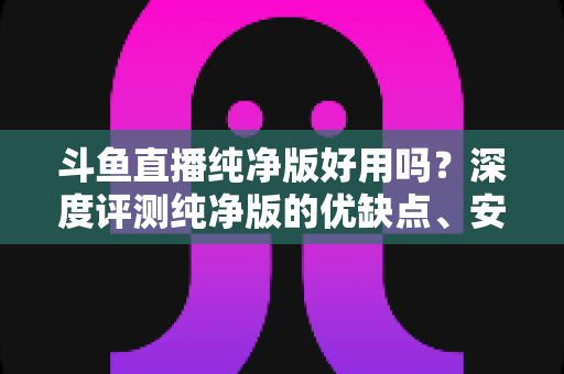 斗鱼直播纯净版好用吗?深度评测纯净版的优缺点、安全性与使用体验全解析 斗鱼直播纯净版好用吗?深度评测纯净版的优缺点、安全性与使用体验全解析