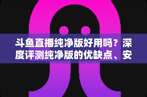 斗鱼直播纯净版好用吗？深度评测纯净版的优缺点、安全性与使用体验全解析